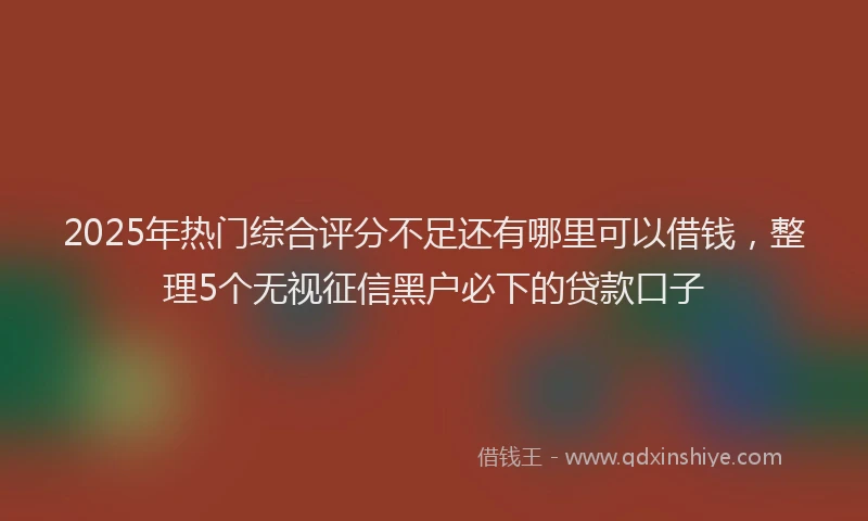 2025年热门综合评分不足还有哪里可以借钱，整理5个无视征信黑户必下的贷款口子