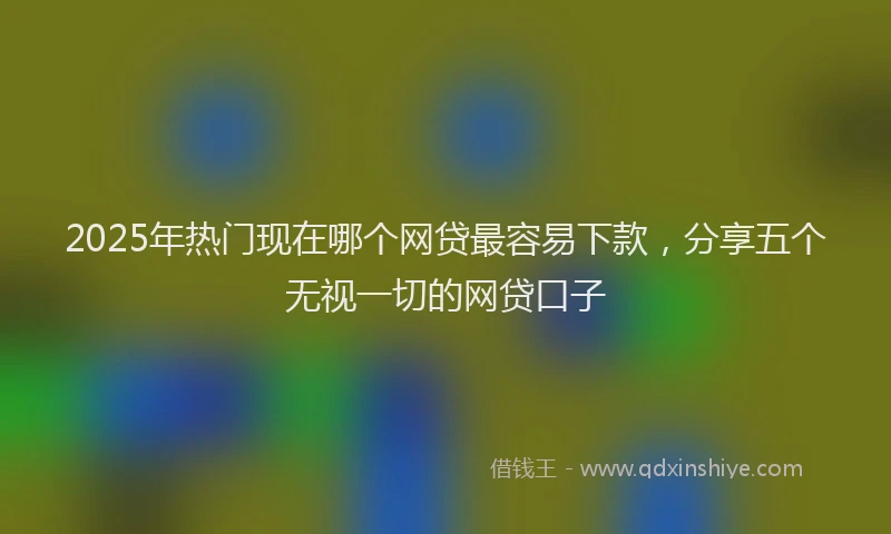 2025年热门现在哪个网贷最容易下款，分享五个无视一切的网贷口子