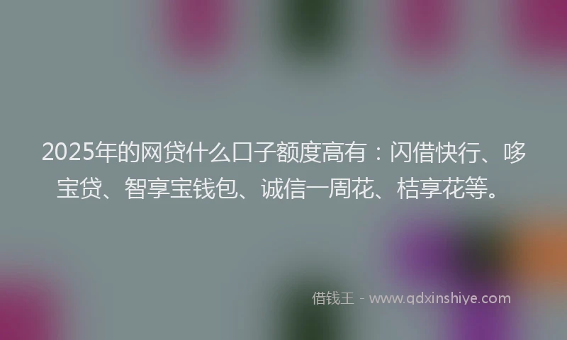 2025年的网贷什么口子额度高有：闪借快行、哆宝贷、智享宝钱包、诚信一周花、桔享花等。