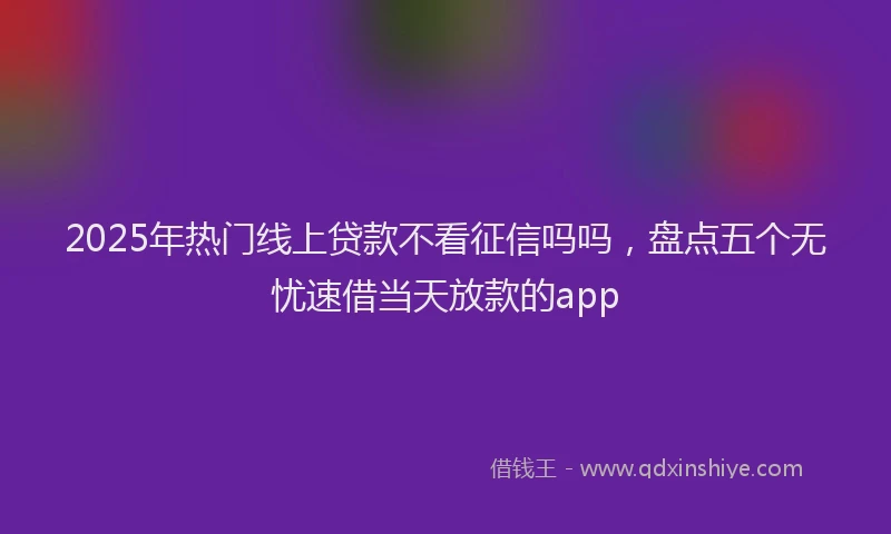 2025年热门线上贷款不看征信吗吗，盘点五个无忧速借当天放款的app