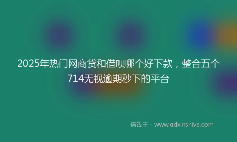 2025年热门网商贷和借呗哪个好下款，整合五个714无视逾期秒下的平台