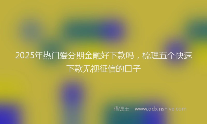 2025年热门爱分期金融好下款吗，梳理五个快速下款无视征信的口子