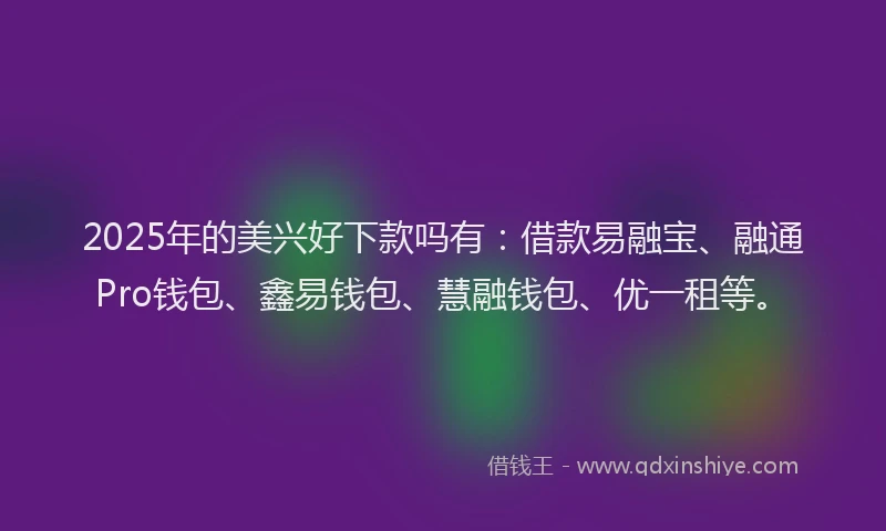 2025年的美兴好下款吗有：借款易融宝、融通Pro钱包、鑫易钱包、慧融钱包、优一租等。