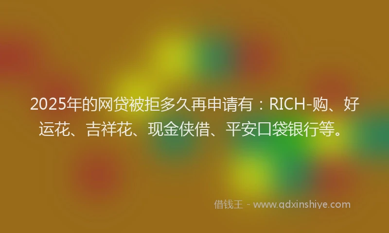 2025年的网贷被拒多久再申请有：RICH-购、好运花、吉祥花、现金侠借、平安口袋银行等。