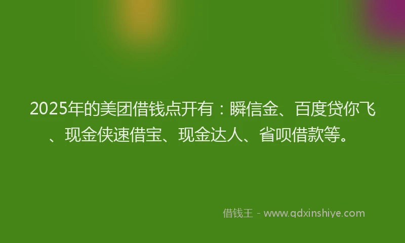 2025年的美团借钱点开有：瞬信金、百度贷你飞、现金侠速借宝、现金达人、省呗借款等。