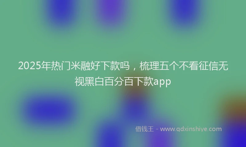 2025年热门米融好下款吗，梳理五个不看征信无视黑白百分百下款app