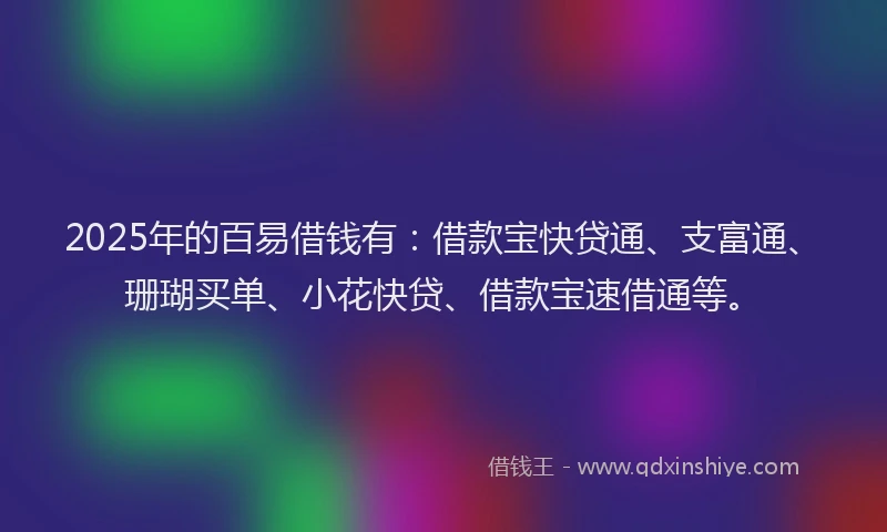 2025年的百易借钱有：借款宝快贷通、支富通、珊瑚买单、小花快贷、借款宝速借通等。