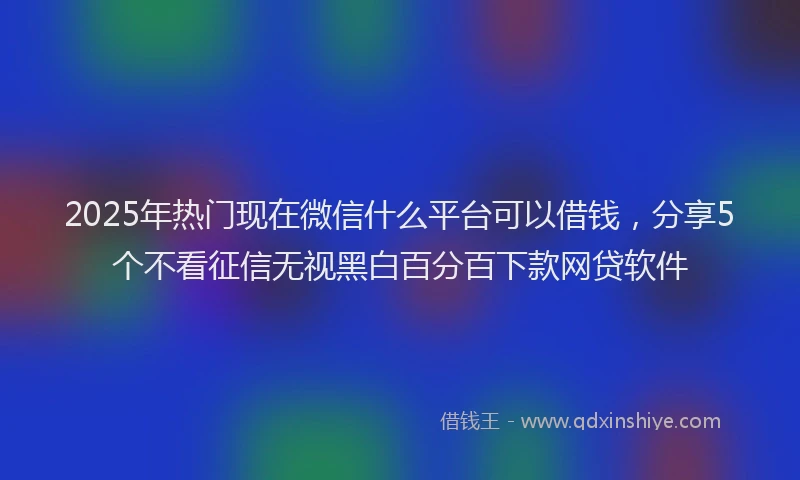 2025年热门现在微信什么平台可以借钱，分享5个不看征信无视黑白百分百下款网贷软件
