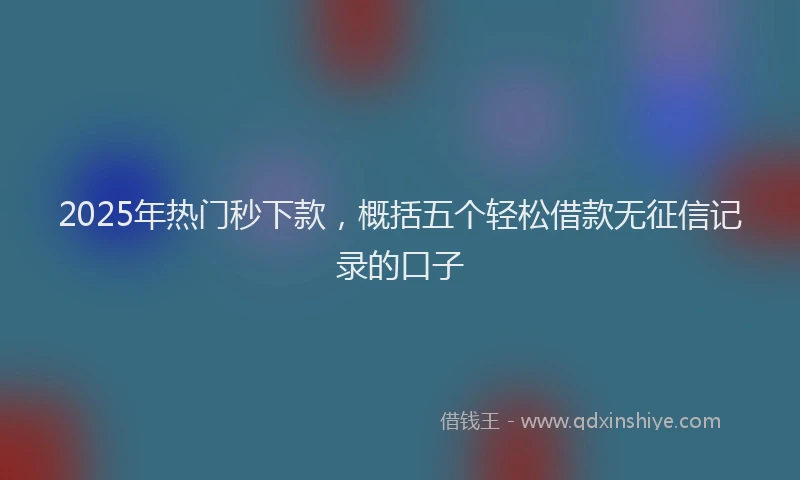 2025年热门秒下款，概括五个轻松借款无征信记录的口子