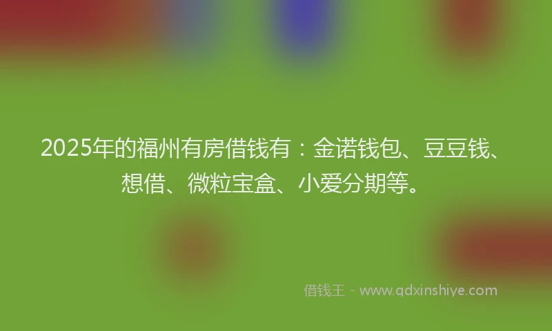 2025年的福州有房借钱有：金诺钱包、豆豆钱、想借、微粒宝盒、小爱分期等。