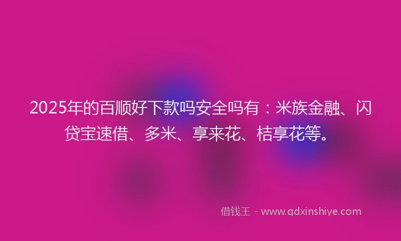 2025年的百顺好下款吗安全吗有：米族金融、闪贷宝速借、多米、享来花、桔享花等。