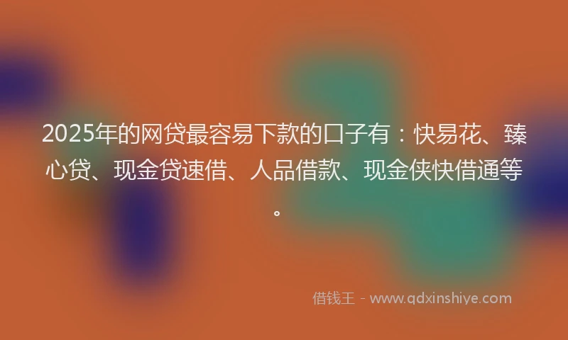 2025年的网贷最容易下款的口子有：快易花、臻心贷、现金贷速借、人品借款、现金侠快借通等。