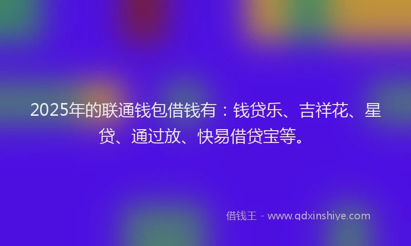2025年的联通钱包借钱有：钱贷乐、吉祥花、星贷、通过放、快易借贷宝等。