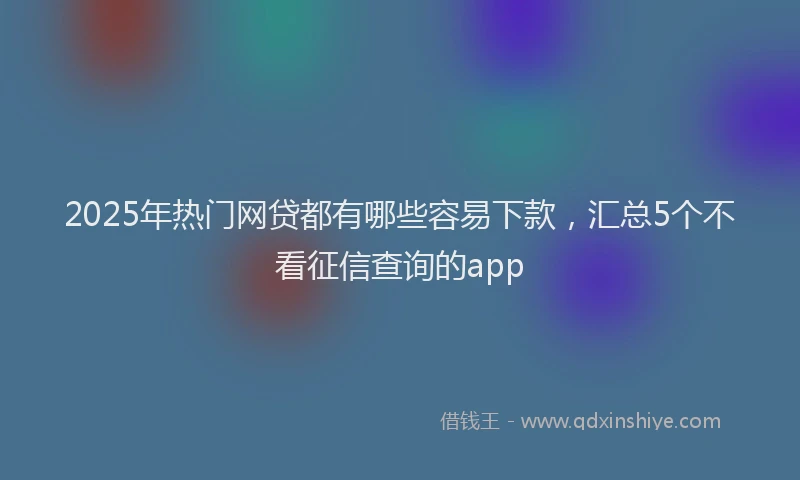 2025年热门网贷都有哪些容易下款，汇总5个不看征信查询的app
