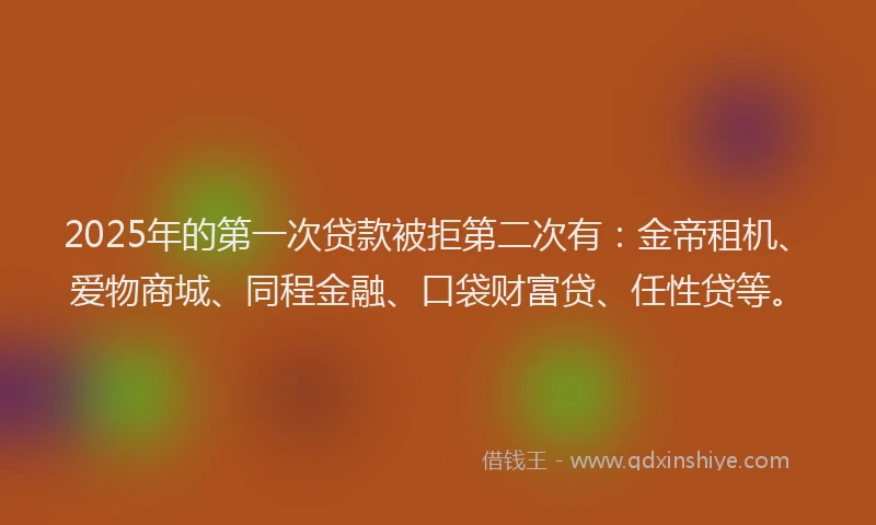 2025年的第一次贷款被拒第二次有：金帝租机、爱物商城、同程金融、口袋财富贷、任性贷等。