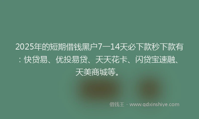 2025年的短期借钱黑户7一14天必下款秒下款有：快贷易、优投易贷、天天花卡、闪贷宝速融、天美商城等。