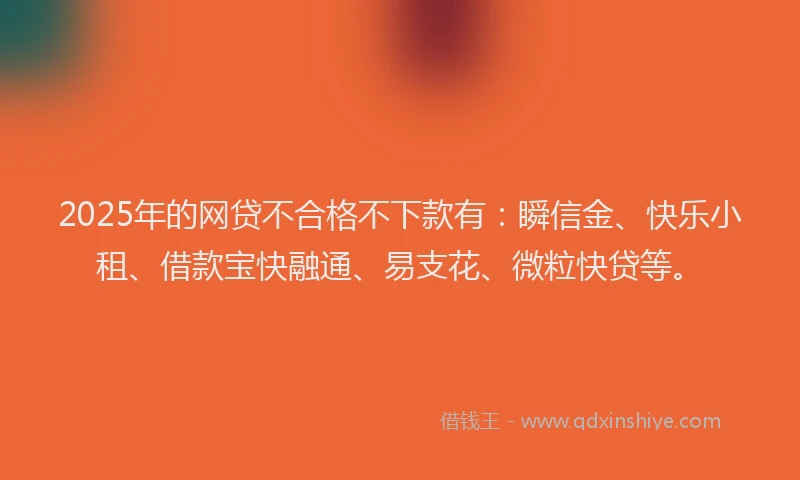 2025年的网贷不合格不下款有：瞬信金、快乐小租、借款宝快融通、易支花、微粒快贷等。