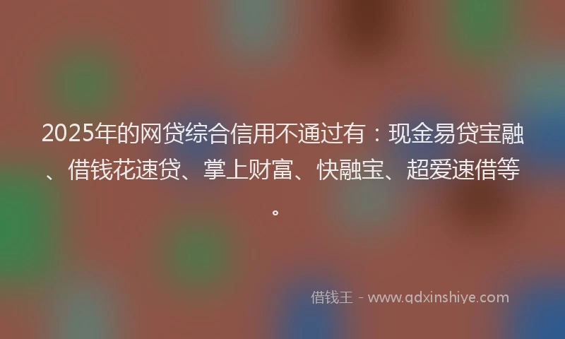 2025年的网贷综合信用不通过有:现金易贷宝融、借钱花速贷、掌上财富、快融宝、超爱速借等。