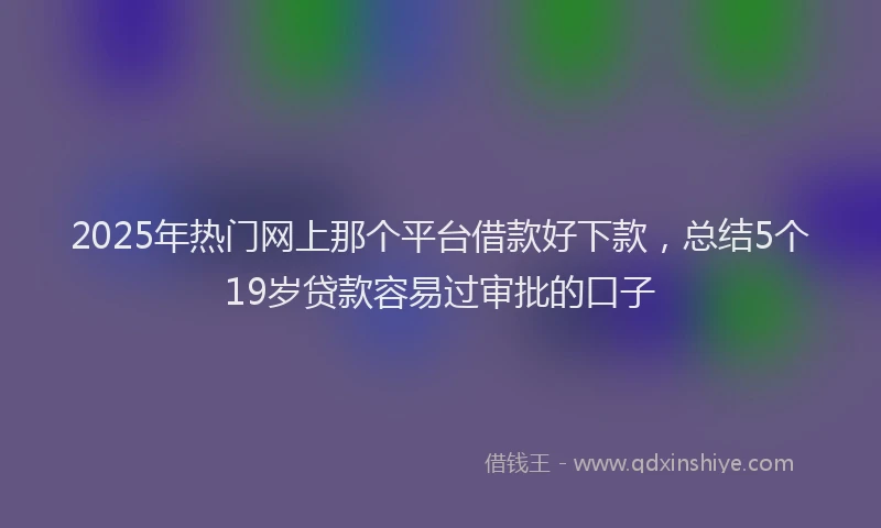 2025年热门网上那个平台借款好下款，总结5个19岁贷款容易过审批的口子