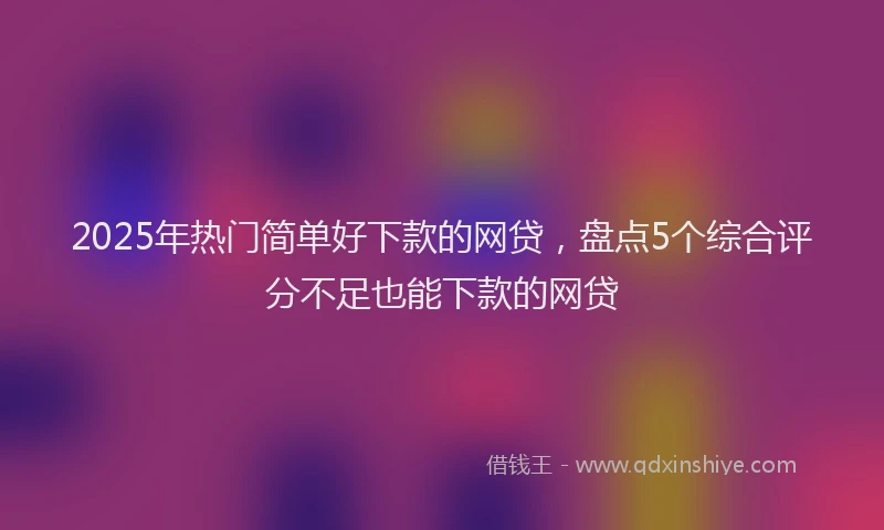 2025年热门简单好下款的网贷，盘点5个综合评分不足也能下款的网贷