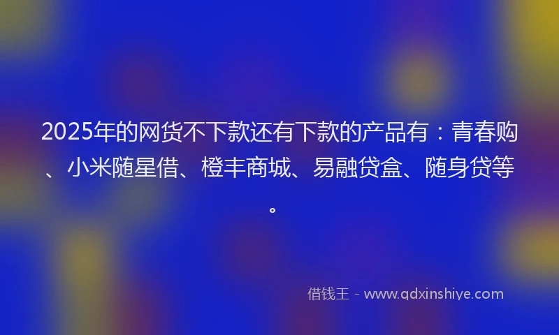 2025年的网货不下款还有下款的产品有:青春购、小米随星借、橙丰商城、易融贷盒、随身贷等。