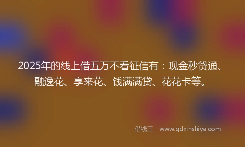 2025年的线上借五万不看征信有：现金秒贷通、融逸花、享来花、钱满满贷、花花卡等。