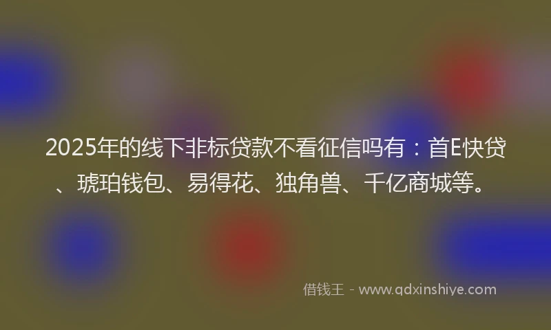 2025年的线下非标贷款不看征信吗有:首E快贷、琥珀钱包、易得花、独角兽、千亿商城等。
