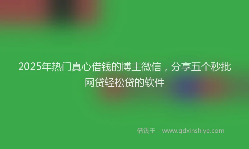 2025年热门真心借钱的博主微信,分享五个秒批网贷轻松贷的软件