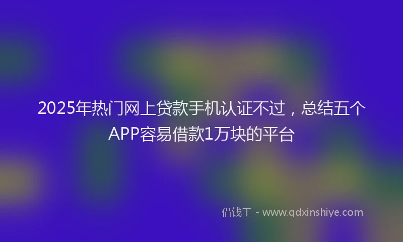 2025年热门网上贷款手机认证不过,总结五个APP容易借款1万块的平台
