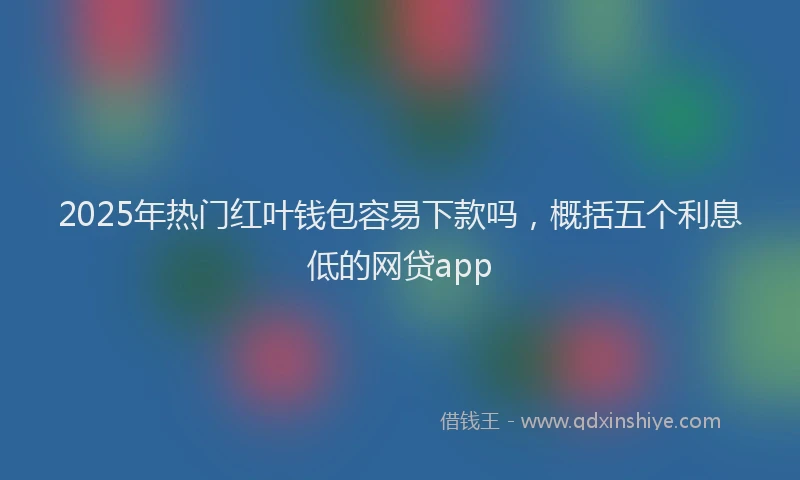2025年热门红叶钱包容易下款吗，概括五个利息低的网贷app