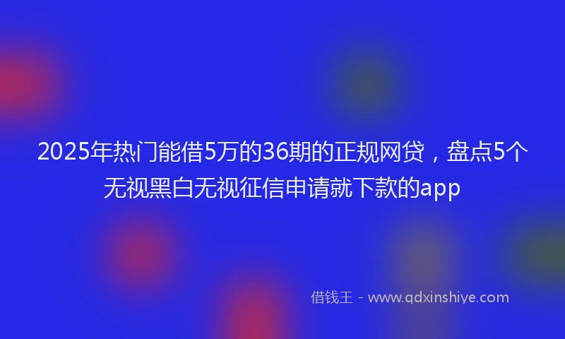 2025年热门能借5万的36期的正规网贷，盘点5个无视黑白无视征信申请就下款的app