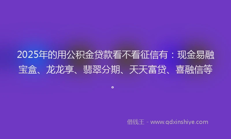 2025年的用公积金贷款看不看征信有：现金易融宝盒、龙龙享、翡翠分期、天天富贷、喜融信等。