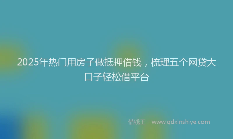 2025年热门用房子做抵押借钱,梳理五个网贷大口子轻松借平台