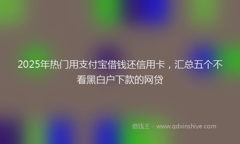 2025年热门用支付宝借钱还信用卡,汇总五个不看黑白户下款的网贷
