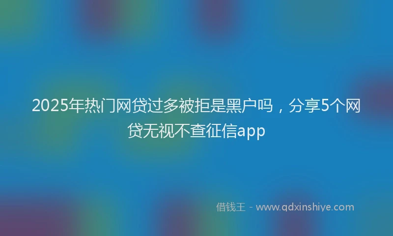 2025年热门网贷过多被拒是黑户吗,分享5个网贷无视不查征信app
