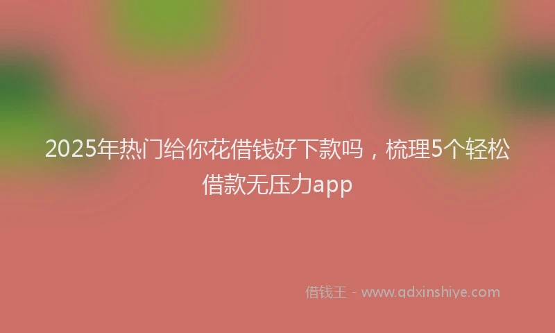 2025年热门给你花借钱好下款吗，梳理5个轻松借款无压力app