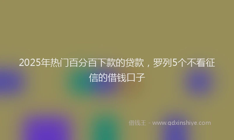 2025年热门百分百下款的贷款，罗列5个不看征信的借钱口子