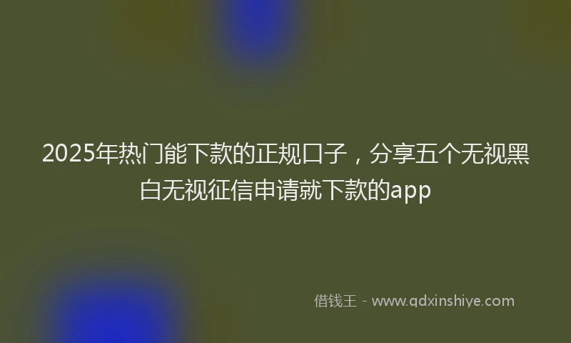 2025年热门能下款的正规口子,分享五个无视黑白无视征信申请就下款的app