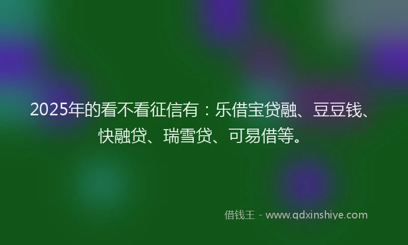 2025年的看不看征信有：乐借宝贷融、豆豆钱、快融贷、瑞雪贷、可易借等。