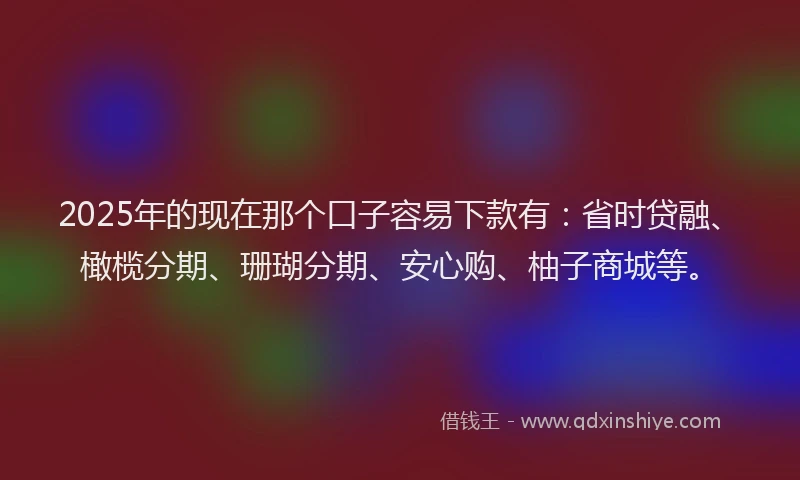 2025年的现在那个口子容易下款有：省时贷融、橄榄分期、珊瑚分期、安心购、柚子商城等。