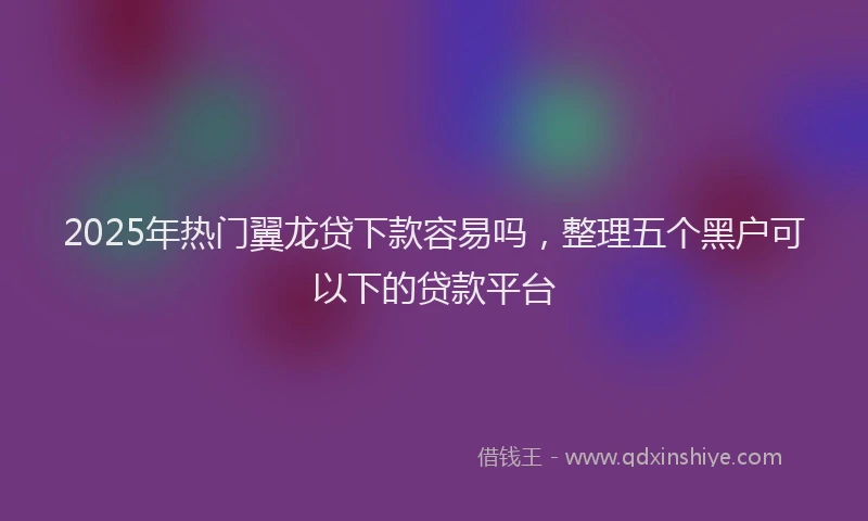 2025年热门翼龙贷下款容易吗,整理五个黑户可以下的贷款平台