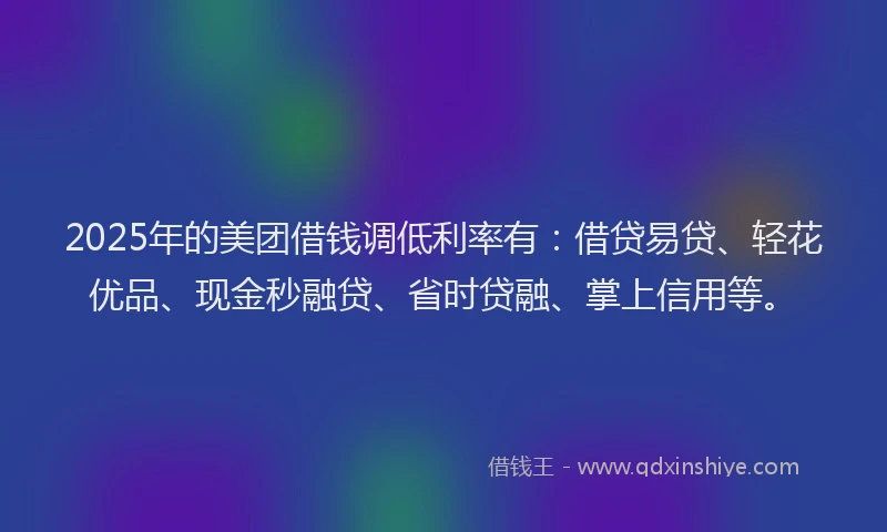 2025年的美团借钱调低利率有：借贷易贷、轻花优品、现金秒融贷、省时贷融、掌上信用等。