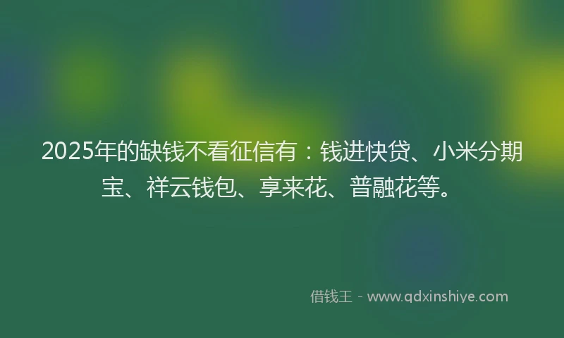 2025年的缺钱不看征信有：钱进快贷、小米分期宝、祥云钱包、享来花、普融花等。