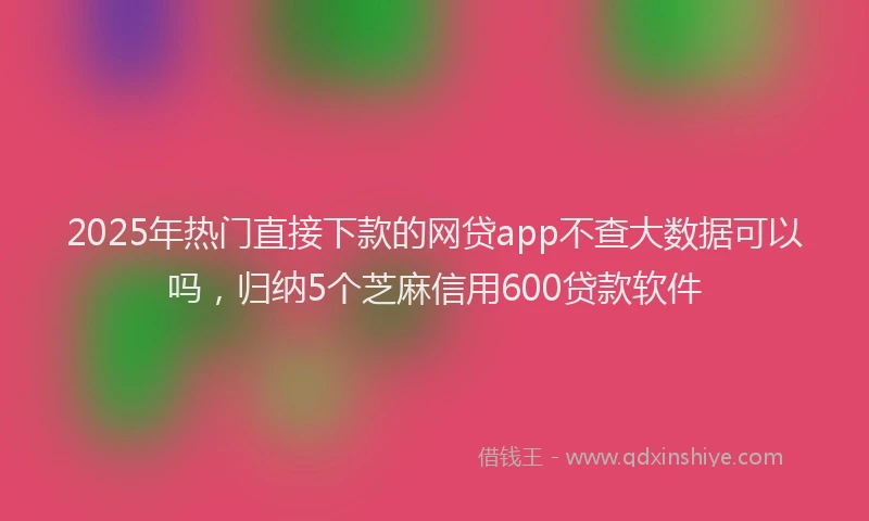 2025年热门直接下款的网贷app不查大数据可以吗,归纳5个芝麻信用600贷款软件
