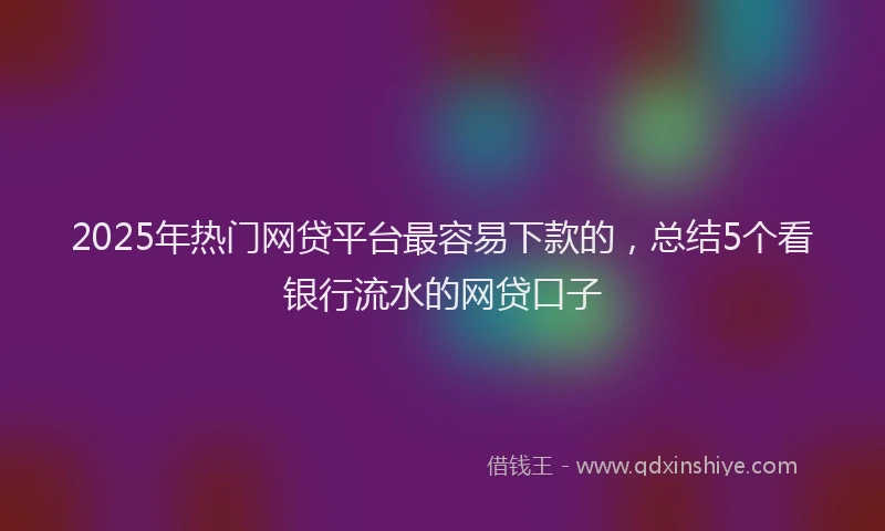 2025年热门网贷平台最容易下款的，总结5个看银行流水的网贷口子
