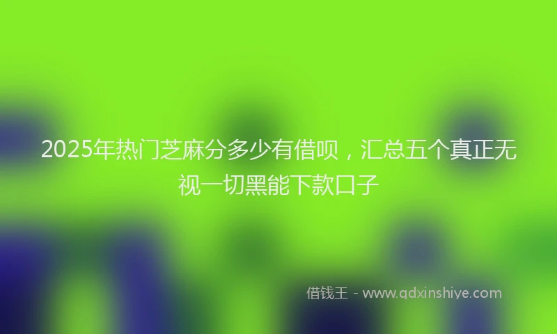 2025年热门芝麻分多少有借呗，汇总五个真正无视一切黑能下款口子