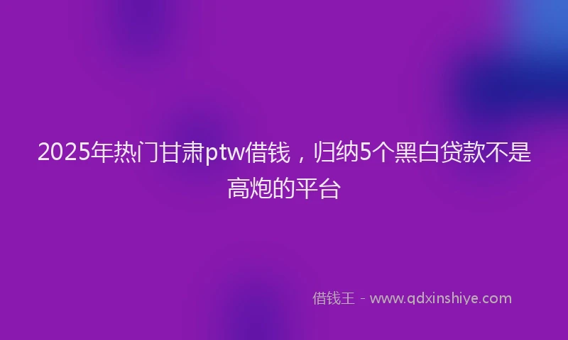 2025年热门甘肃ptw借钱，归纳5个黑白贷款不是高炮的平台