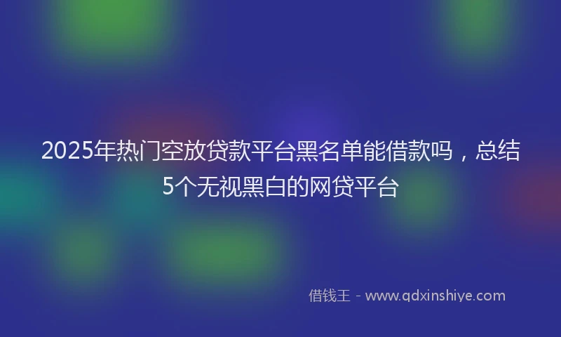 2025年热门空放贷款平台黑名单能借款吗，总结5个无视黑白的网贷平台