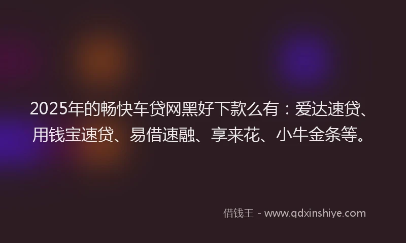2025年的畅快车贷网黑好下款么有：爱达速贷、用钱宝速贷、易借速融、享来花、小牛金条等。