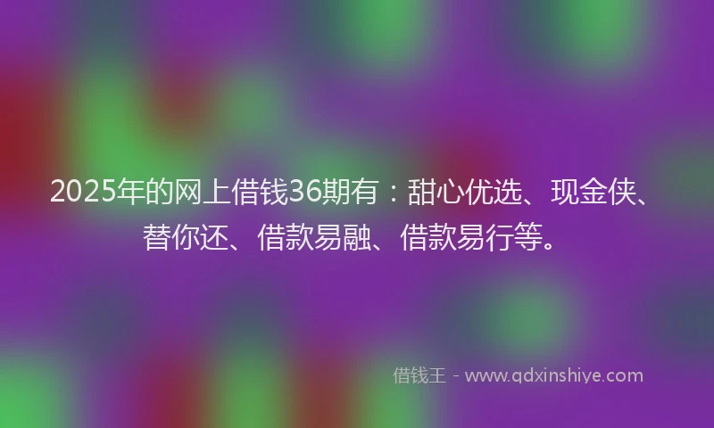 2025年的网上借钱36期有：甜心优选、现金侠、替你还、借款易融、借款易行等。